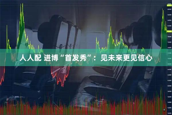 人人配 进博“首发秀”：见未来更见信心