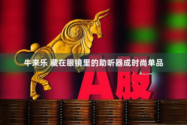 牛来乐 藏在眼镜里的助听器成时尚单品