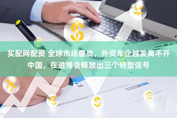实配网配资 全球市场鏖战，外资车企越发离不开中国，在进博会释放出三个转型信号