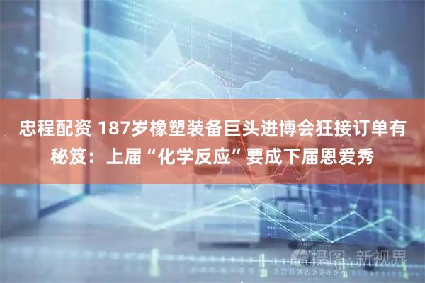 忠程配资 187岁橡塑装备巨头进博会狂接订单有秘笈：上届“化学反应”要成下届恩爱秀