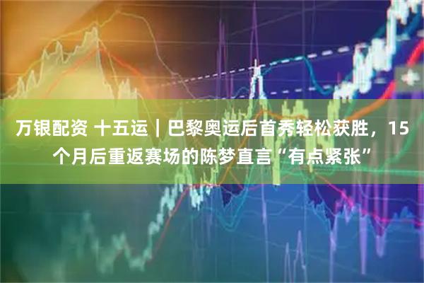 万银配资 十五运｜巴黎奥运后首秀轻松获胜，15个月后重返赛场的陈梦直言“有点紧张”