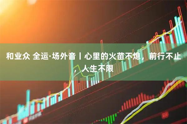 和业众 全运·场外音丨心里的火苗不熄，前行不止，人生不限