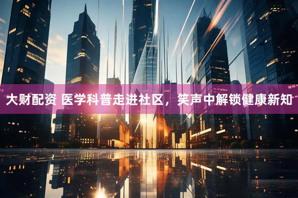 大财配资 医学科普走进社区，笑声中解锁健康新知