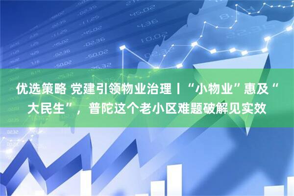优选策略 党建引领物业治理丨“小物业”惠及“大民生”，普陀这个老小区难题破解见实效