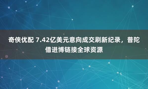 奇侠优配 7.42亿美元意向成交刷新纪录，普陀借进博链接全球资源
