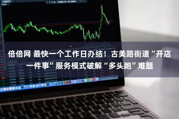 倍倍网 最快一个工作日办结！古美路街道“开店一件事”服务模式破解“多头跑”难题