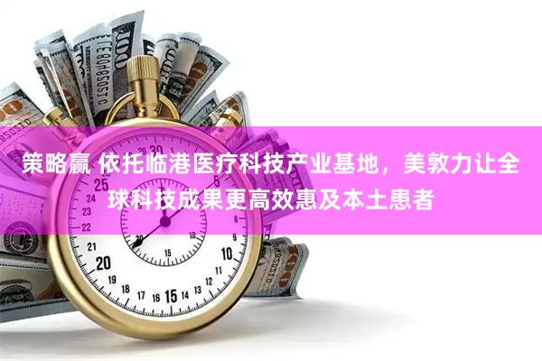 策略赢 依托临港医疗科技产业基地，美敦力让全球科技成果更高效惠及本土患者