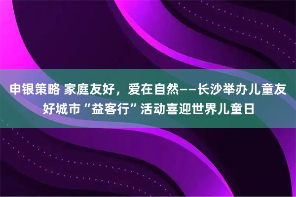 申银策略 家庭友好，爱在自然——长沙举办儿童友好城市“益客行”活动喜迎世界儿童日