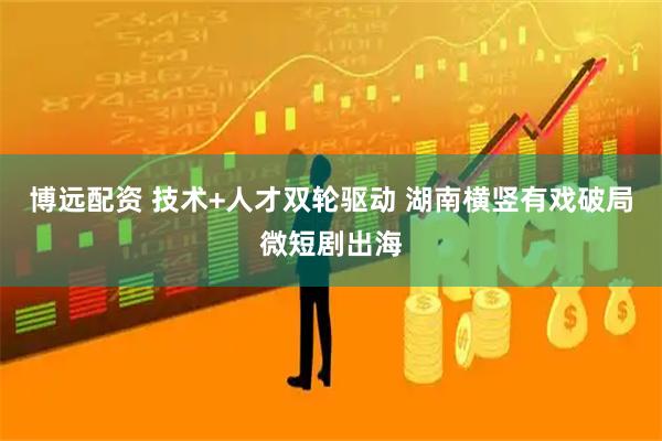 博远配资 技术+人才双轮驱动 湖南横竖有戏破局微短剧出海