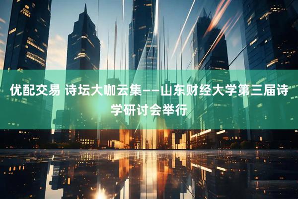优配交易 诗坛大咖云集——山东财经大学第三届诗学研讨会举行