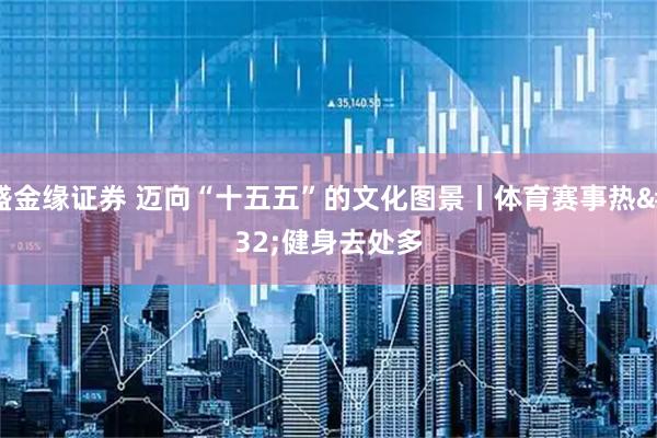 盛金缘证券 迈向“十五五”的文化图景丨体育赛事热 健身去处多