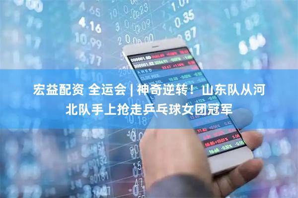 宏益配资 全运会 | 神奇逆转！山东队从河北队手上抢走乒乓球女团冠军
