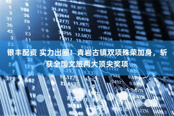 银丰配资 实力出圈！青岩古镇双项殊荣加身，斩获全国文旅两大顶尖奖项