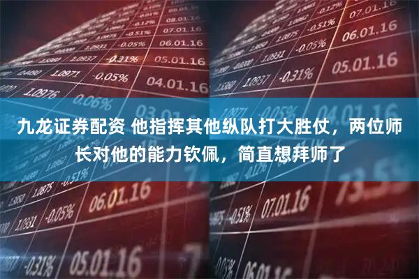 九龙证券配资 他指挥其他纵队打大胜仗，两位师长对他的能力钦佩，简直想拜师了