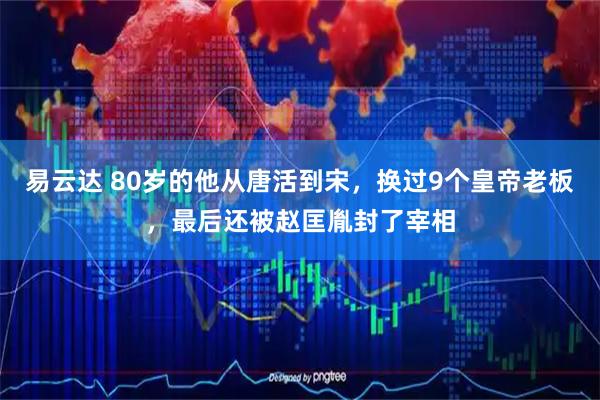 易云达 80岁的他从唐活到宋，换过9个皇帝老板，最后还被赵匡胤封了宰相