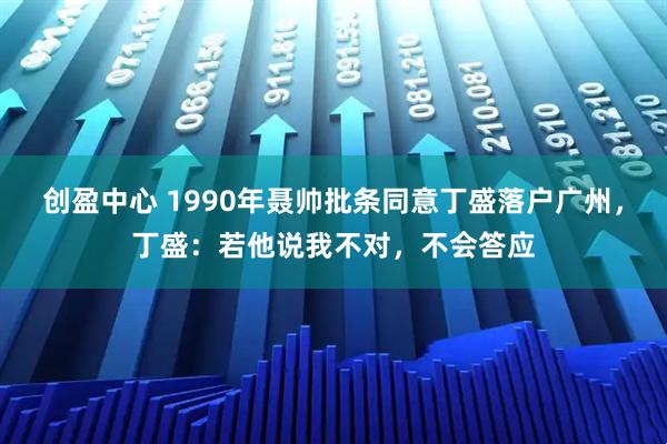 创盈中心 1990年聂帅批条同意丁盛落户广州，丁盛：若他说我不对，不会答应