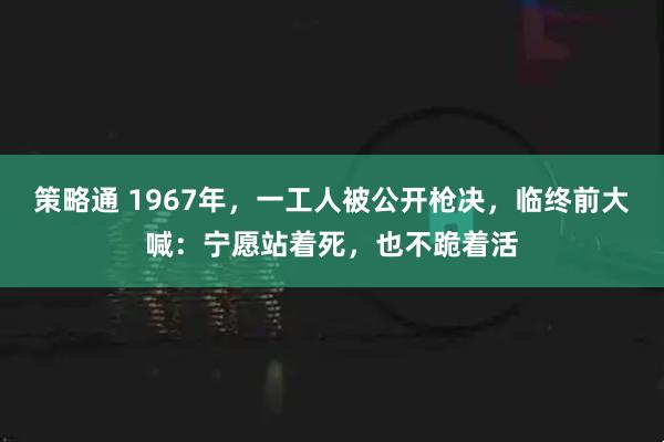 策略通 1967年，一工人被公开枪决，临终前大喊：宁愿站着死，也不跪着活