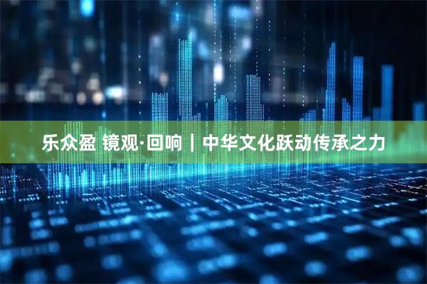 乐众盈 镜观·回响｜中华文化跃动传承之力
