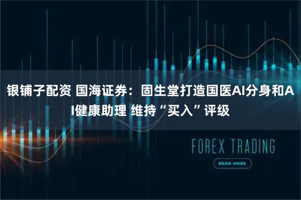 银铺子配资 国海证券：固生堂打造国医AI分身和AI健康助理 维持“买入”评级