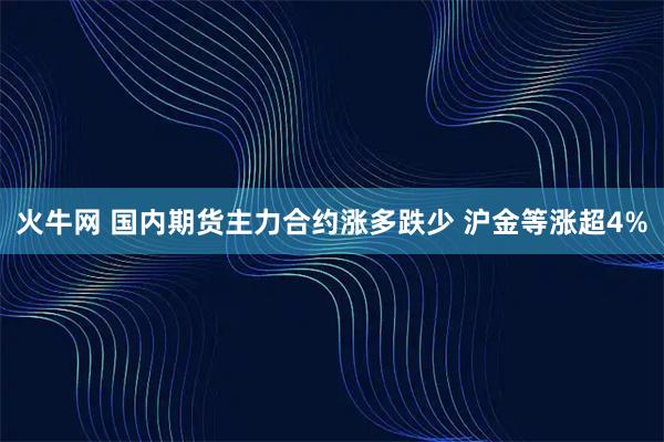 火牛网 国内期货主力合约涨多跌少 沪金等涨超4%