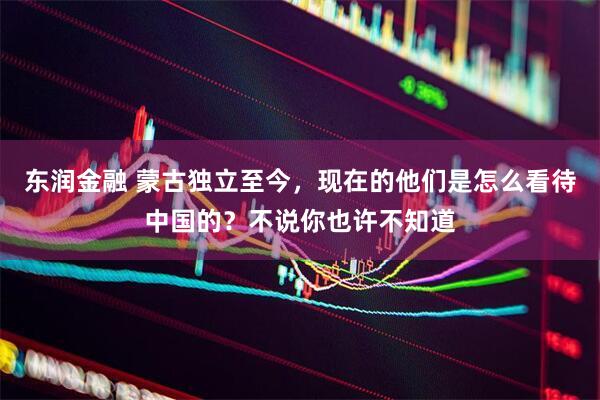 东润金融 蒙古独立至今，现在的他们是怎么看待中国的？不说你也许不知道