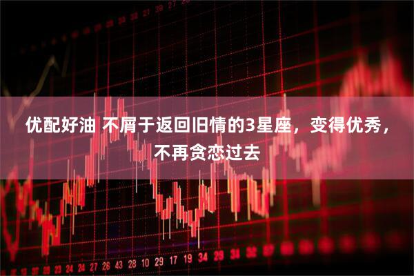 优配好油 不屑于返回旧情的3星座，变得优秀，不再贪恋过去