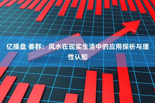 亿操盘 姜群：风水在现实生活中的应用探析与理性认知