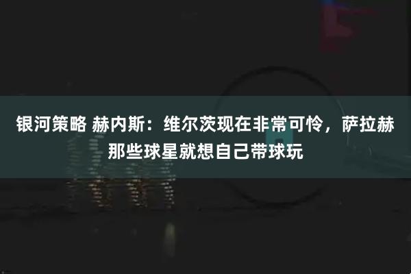 银河策略 赫内斯：维尔茨现在非常可怜，萨拉赫那些球星就想自己带球玩