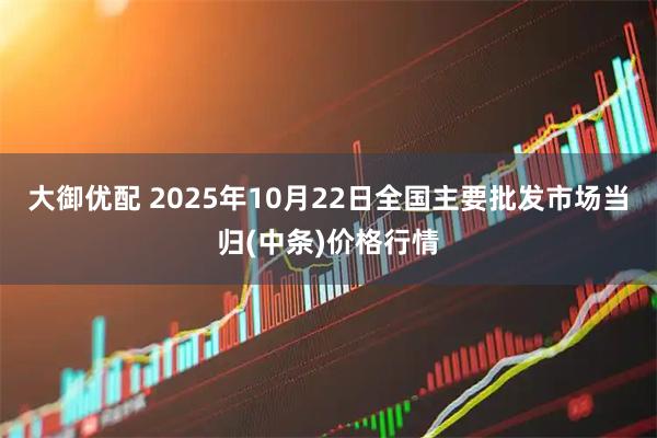 大御优配 2025年10月22日全国主要批发市场当归(中条)价格行情