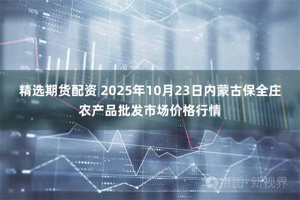 精选期货配资 2025年10月23日内蒙古保全庄农产品批发市场价格行情