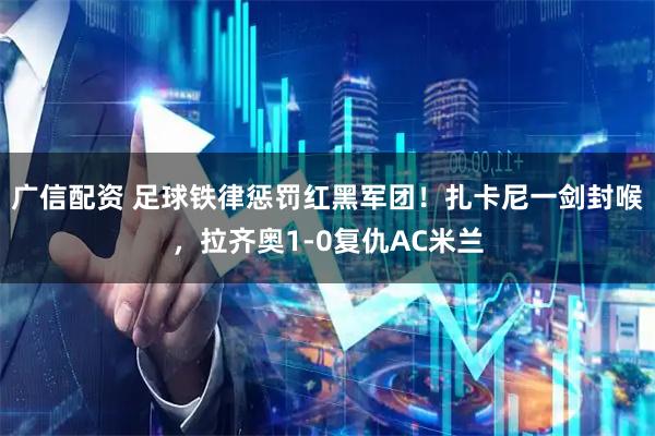广信配资 足球铁律惩罚红黑军团！扎卡尼一剑封喉，拉齐奥1-0复仇AC米兰