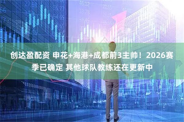 创达盈配资 申花+海港+成都前3主帅！2026赛季已确定 其他球队教练还在更新中