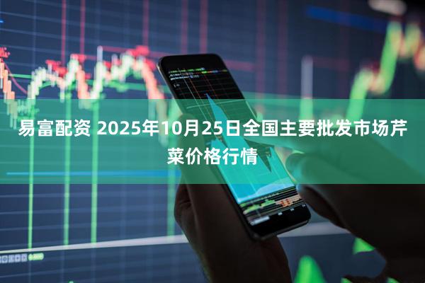 易富配资 2025年10月25日全国主要批发市场芹菜价格行情