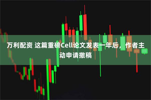 万利配资 这篇重磅Cell论文发表一年后，作者主动申请撤稿