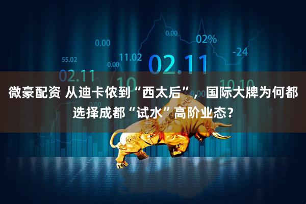微豪配资 从迪卡侬到“西太后”，国际大牌为何都选择成都“试水”高阶业态？