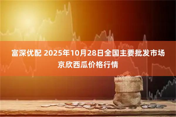 富深优配 2025年10月28日全国主要批发市场京欣西瓜价格行情