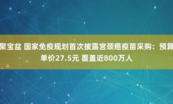 聚宝盆 国家免疫规划首次披露宫颈癌疫苗采购：预算单价27.5元 覆盖近800万人