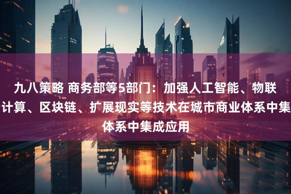 九八策略 商务部等5部门：加强人工智能、物联网、云计算、区块链、扩展现实等技术在城市商业体系中集成应用