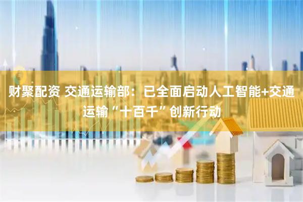 财聚配资 交通运输部：已全面启动人工智能+交通运输“十百千”创新行动