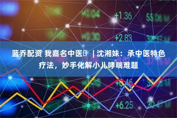 蓝乔配资 我嘉名中医⑭ | 沈湘妹：承中医特色疗法，妙手化解小儿哮喘难题