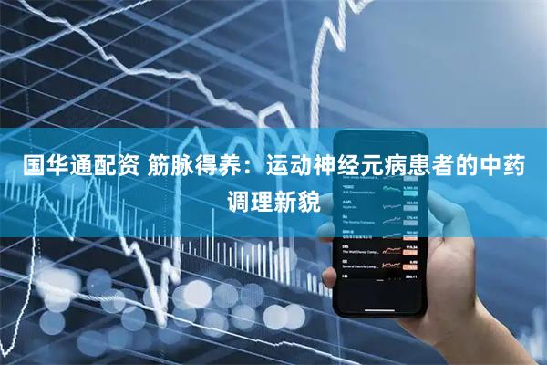 国华通配资 筋脉得养：运动神经元病患者的中药调理新貌