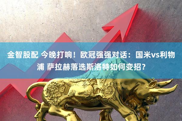 金智股配 今晚打响！欧冠强强对话：国米vs利物浦 萨拉赫落选斯洛特如何变招？