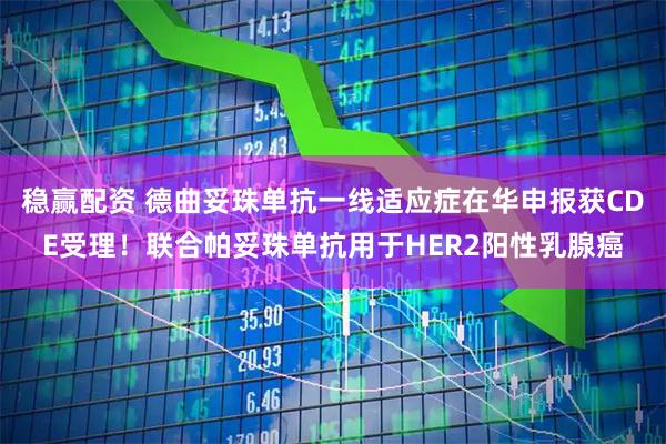 稳赢配资 德曲妥珠单抗一线适应症在华申报获CDE受理！联合帕妥珠单抗用于HER2阳性乳腺癌