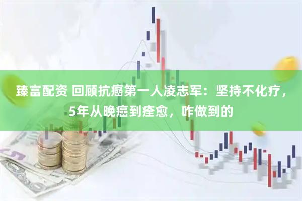 臻富配资 回顾抗癌第一人凌志军：坚持不化疗，5年从晚癌到痊愈，咋做到的