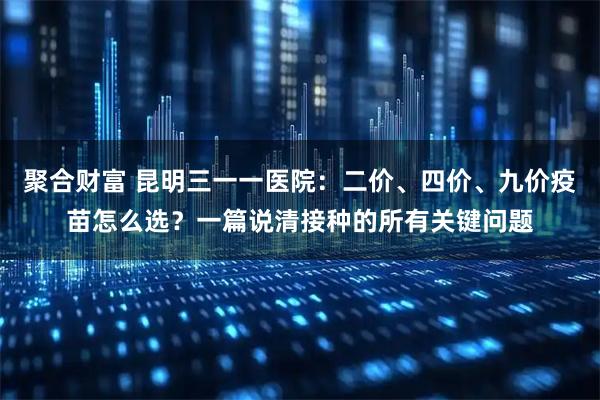 聚合财富 昆明三一一医院：二价、四价、九价疫苗怎么选？一篇说清接种的所有关键问题