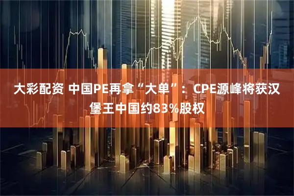 大彩配资 中国PE再拿“大单”：CPE源峰将获汉堡王中国约83%股权