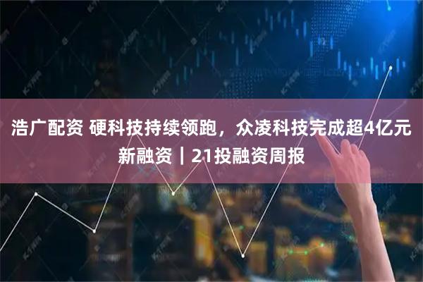 浩广配资 硬科技持续领跑，众凌科技完成超4亿元新融资｜21投融资周报
