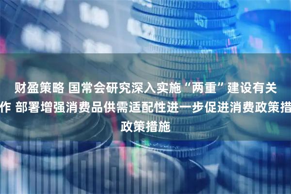 财盈策略 国常会研究深入实施“两重”建设有关工作 部署增强消费品供需适配性进一步促进消费政策措施