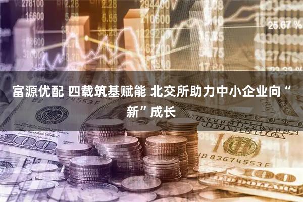富源优配 四载筑基赋能 北交所助力中小企业向“新”成长