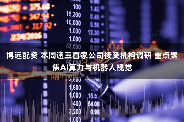 博远配资 本周逾三百家公司接受机构调研 重点聚焦AI算力与机器人视觉